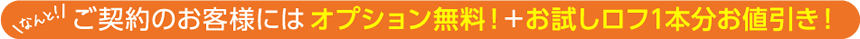 なんと！ご契約のお客様には、オプション無料！＋お試しロフ1本分お値引き！